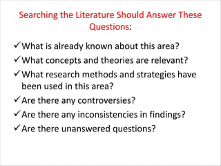 Searching the Literature Should Answer These
Questions:
üWhat is already known about this area?
üWhat concepts and theories are relevant?
üWhat research methods and strategies have
been used in this area?
üAre there any controversies?
üAre there any inconsistencies in findings?
üAre there unanswered questions?
 