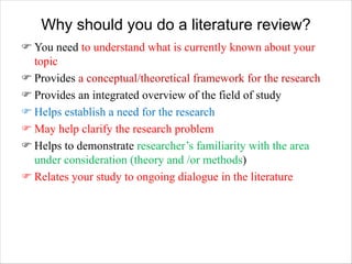Why should you do a literature review?
F You need to understand what is currently known about your
topic
F Provides a conceptual/theoretical framework for the research
F Provides an integrated overview of the field of study
F Helps establish a need for the research
F May help clarify the research problem
F Helps to demonstrate researcher’s familiarity with the area
under consideration (theory and /or methods)
F Relates your study to ongoing dialogue in the literature
 