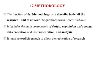12.METHODOLOGY
¸ The function of the Methodology is to describe in detail the
research and to answer the questions when, where and how.
¸ It includes the main components of design, population and sample,
data collection and instrumentation, and analysis.
¸ It must be explicit enough to allow the replication of research
 