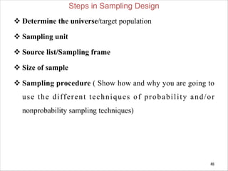 Steps in Sampling Design
v Determine the universe/target population
v Sampling unit
v Source list/Sampling frame
v Size of sample
v Sampling procedure ( Show how and why you are going to
use the different techniques of probability and/or
nonprobability sampling techniques)
46
46
 