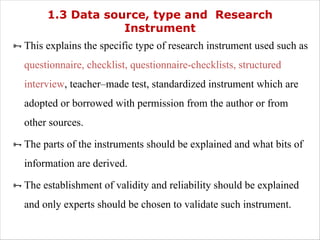 1.3 Data source, type and Research
Instrument
ÑThis explains the specific type of research instrument used such as
questionnaire, checklist, questionnaire-checklists, structured
interview, teacher–made test, standardized instrument which are
adopted or borrowed with permission from the author or from
other sources.
ÑThe parts of the instruments should be explained and what bits of
information are derived.
ÑThe establishment of validity and reliability should be explained
and only experts should be chosen to validate such instrument.
 