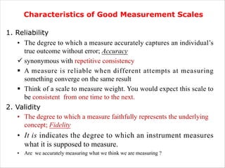 .
Characteristics of Good Measurement Scales
1. Reliability
• The degree to which a measure accurately captures an individual’s
true outcome without error; Accuracy
ü synonymous with repetitive consistency
§ A measure is reliable when different attempts at measuring
something converge on the same result
§ Think of a scale to measure weight. You would expect this scale to
be consistent from one time to the next.
2. Validity
• The degree to which a measure faithfully represents the underlying
concept; Fidelity
• It is indicates the degree to which an instrument measures
what it is supposed to measure.
• Are we accurately measuring what we think we are measuring ?
 