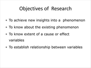 Objectives of Research
 To achieve new insights into a phenomenon
 To know about the existing phenomenon
 To know extent of a cause or effect
variables
 To establish relationship between variables
 