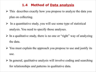1.4 Method of Data analysis
Ø This describes exactly how you propose to analyze the data you
plan on collecting.
Ø In a quantitative study, you will use some type of statistical
analysis. You need to specify those analyses.
Ø In a qualitative study, there is no one or “right” way of analyzing
the data.
Ø You must explain the approach you propose to use and justify its
use.
Ø In general, qualitative analysis will involve coding and searching
for relationships and patterns in qualitative data.
 