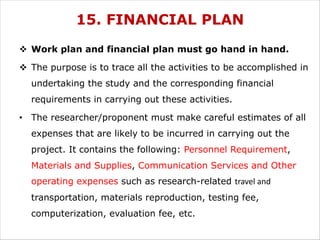 15. FINANCIAL PLAN
v Work plan and financial plan must go hand in hand.
v The purpose is to trace all the activities to be accomplished in
undertaking the study and the corresponding financial
requirements in carrying out these activities.
• The researcher/proponent must make careful estimates of all
expenses that are likely to be incurred in carrying out the
project. It contains the following: Personnel Requirement,
Materials and Supplies, Communication Services and Other
operating expenses such as research-related travel and
transportation, materials reproduction, testing fee,
computerization, evaluation fee, etc.
 
