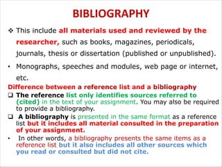 BIBLIOGRAPHY
v This include all materials used and reviewed by the
researcher, such as books, magazines, periodicals,
journals, thesis or dissertation (published or unpublished).
• Monographs, speeches and modules, web page or internet,
etc.
Difference between a reference list and a bibliography
q The reference list only identifies sources referred to
(cited) in the text of your assignment. You may also be required
to provide a bibliography.
q A bibliography is presented in the same format as a reference
list but it includes all material consulted in the preparation
of your assignment.
• In other words, a bibliography presents the same items as a
reference list but it also includes all other sources which
you read or consulted but did not cite.
 