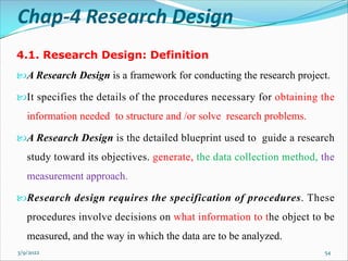 Chap-4 Research Design
4.1. Research Design: Definition
A Research Design is a framework for conducting the research project.
It specifies the details of the procedures necessary for obtaining the
information needed to structure and /or solve research problems.
A Research Design is the detailed blueprint used to guide a research
study toward its objectives. generate, the data collection method, the
measurement approach.
Research design requires the specification of procedures. These
procedures involve decisions on what information to the object to be
measured, and the way in which the data are to be analyzed.
3/9/2022 54
 