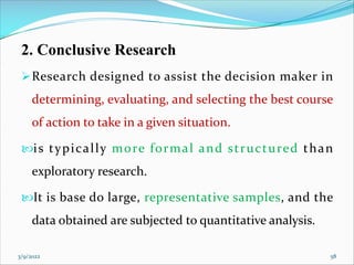 2. Conclusive Research
ØResearch designed to assist the decision maker in
determining, evaluating, and selecting the best course
of action to take in a given situation.
is typically more formal and structured than
exploratory research.
It is base do large, representative samples, and the
data obtained are subjected to quantitative analysis.
3/9/2022 58
 