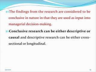 The findings from the research are considered to be
conclusive in nature in that they are used as input into
managerial decision-making.
Conclusive research can be either descriptive or
causal and descriptive research can be either cross-
sectional or longitudinal.
3/9/2022 59
 