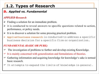 1.2. Types of Research
a. Applied vs. Fundamental
APPLIED Research
Ø Finding a solution for an immediate problem.
Ø it is conducted to reveal answers to specific questions related to action,
performance, or policy needs.
Ø It is to discover a solution for some pressing practical problem.
Ø Applied business research is conducted to address a specific
business decision for a specific firm or organization.
FUNDAMENTAL (BASIC OR PURE)
F The investigation of problems to further and develop existing Knowledge.
F It is mainly concerned with generalization and formulations of theories.
F Gathering information and acquiring knowledge for knowledge‘s sake is termed
basic research.
F It attempts to expand the limits of knowledge in general .
 