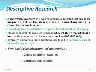 Descriptive Research
A Descriptive Research is a type of conclusive research that has as its
major objective the description of something-usually
characteristics or functions.
Describing the characteristics of a particular individual, or of a group
Provides answers to questions such as who, what, where, when and
how, as they are related to the research problem but not why.
Typically, answers to these questions, are found in secondary data or
by conducting surveys.
• Two basic classifications of descriptive :
• Cross-sectional studies
• Longitudinal studies
3/9/2022 60
 