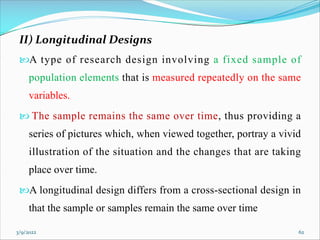 II) Longitudinal Designs
A type of research design involving a fixed sample of
population elements that is measured repeatedly on the same
variables.
 The sample remains the same over time, thus providing a
series of pictures which, when viewed together, portray a vivid
illustration of the situation and the changes that are taking
place over time.
A longitudinal design differs from a cross-sectional design in
that the sample or samples remain the same over time
3/9/2022 62
 