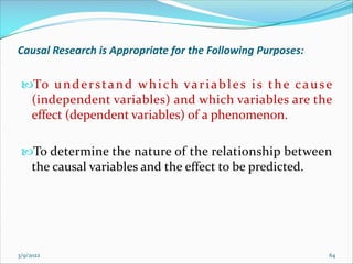 Causal Research is Appropriate for the Following Purposes:
To understand which variables is the cause
(independent variables) and which variables are the
effect (dependent variables) of a phenomenon.
To determine the nature of the relationship between
the causal variables and the effect to be predicted.
3/9/2022 64
 