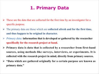 1. Primary Data
Ø These are the data that are collected for the first time by an investigator for a
specific purpose.
Ø The primary data are those which are collected afresh and for the first time,
and thus happen to be original in character.
Ø Primary data: information that is developed or gathered by the researcher
specifically for the research project at hand.
Ø Primary data is data that is collected by a researcher from first-hand
sources, using methods like surveys, interviews, or experiments. It is
collected with the research project in mind, directly from primary sources.
Ø “Data which are gathered originally for a certain purpose are known as
primary data.”
 