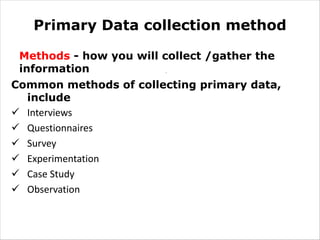 Primary Data collection method
Methods - how you will collect /gather the
information
Common methods of collecting primary data,
include
ü Interviews
ü Questionnaires
ü Survey
ü Experimentation
ü Case Study
ü Observation
.
 