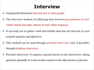 Interview
Ø A purposeful discussion between two or more people.
Ø The interview method of collecting data involves presentation of oral-
verbal stimuli and reply interms of oral-verbal responses.
Ø It can help you to gather valid and reliable data that are relevant to your
research question and objectives.
Ø This method can be used through personal interviews and, if possible,
through telephone interviews.
Ø Personal interviews: It requires a person known as the interviewer asking
questions generally in a face-to-face contact to the other person or persons.
 