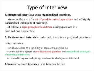 Type of Interivew
1. Structured interview: using standardized questions.
-involve the use of a set of predetermined questions and of highly
standardised techniques of recording.
- it follows a rigid procedure laid down, asking questions in a
form and order prescribed.
2. Unstructured interview: informal, there is no prepared questions
before interview.
--are characterised by a flexibility of approach to questioning.
---do not follow a system of pre-determined questions and standardised techniques
of recording information.
--It is used to explore in depth a general area in which you are interested.
3. Semi-structured interview: mix between the two
 