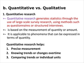 b. Quantitative vs. Qualitative
1. Quantitative research
Ñ Quantitative research generates statistics through the
use of large-scale survey research, using methods such
as questionnaires or structured interviews.
Ñ is based on the measurement of quantity or amount.
Ñ It is applicable to phenomena that can be expressed in
terms of quantity.
Quantitative research helps:
1. Precise measurement
2. Knowing trends or changes overtime
3. Comparing trends or individual units
 