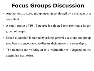 Focus Groups Discussion
• Another unstructured group meeting conducted by a manager or a
consultant.
• A small group of 10-15 people is selected representing a larger
group of people.
• Group discussion is started by asking general questions and group
members are encouraged to discuss their answers in some depth.
• The richness and validity of this information will depend on the
extent that trust exists.
 