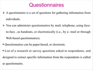 Questionnaires
Ø A questionnaire is a set of questions for gathering information from
individuals.
Ø You can administer questionnaires by mail, telephone, using face-
to-face , as handouts, or electronically (i.e., by e- mail or through
Web-based questionnaires).
§ Questionnaires can be paper-based, or electronic.
§ List of a research or survey questions asked to respondents, and
designed to extract specific information from the respondents is called
as questionnaire.
 