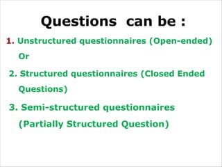 Questions can be :
1. Unstructured questionnaires (Open-ended)
Or
2. Structured questionnaires (Closed Ended
Questions)
3. Semi-structured questionnaires
(Partially Structured Question)
 