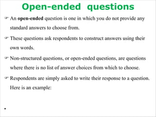 Open-ended questions
F An open-ended question is one in which you do not provide any
standard answers to choose from.
F These questions ask respondents to construct answers using their
own words.
F Non-structured questions, or open-ended questions, are questions
where there is no list of answer choices from which to choose.
F Respondents are simply asked to write their response to a question.
Here is an example:
•
 