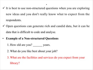 .
ü It is best to use non-structured questions when you are exploring
new ideas and you don't really know what to expect from the
respondents.
ü Open questions can generate rich and candid data, but it can be
data that is difficult to code and analyse.
• Example of a Non-structured Questions
1. How old are you? ______ years.
2. What do you like best about your job?
3. What are the facilities and services do you expect from your
library?
 