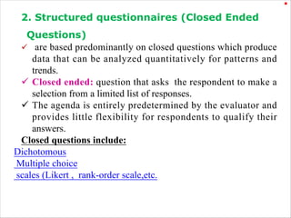.
2. Structured questionnaires (Closed Ended
Questions)
ü are based predominantly on closed questions which produce
data that can be analyzed quantitatively for patterns and
trends.
ü Closed ended: question that asks the respondent to make a
selection from a limited list of responses.
ü The agenda is entirely predetermined by the evaluator and
provides little flexibility for respondents to qualify their
answers.
Closed questions include:
Dichotomous
Multiple choice
scales (Likert , rank-order scale,etc.
 