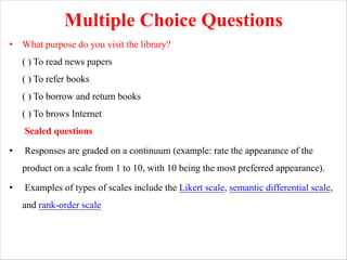 Multiple Choice Questions
• What purpose do you visit the library?
( ) To read news papers
( ) To refer books
( ) To borrow and return books
( ) To brows Internet
Scaled questions
• Responses are graded on a continuum (example: rate the appearance of the
product on a scale from 1 to 10, with 10 being the most preferred appearance).
• Examples of types of scales include the Likert scale, semantic differential scale,
and rank-order scale
 