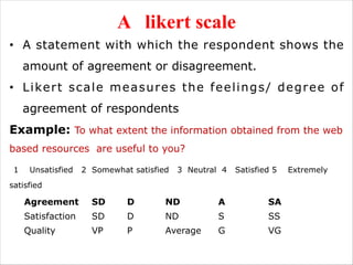 A likert scale
• A statement with which the respondent shows the
amount of agreement or disagreement.
• Likert scale measures the feelings/ degree of
agreement of respondents
Example: To what extent the information obtained from the web
based resources are useful to you?
1 Unsatisfied 2 Somewhat satisfied 3 Neutral 4 Satisfied 5 Extremely
satisfied
Agreement SD D ND A SA
Satisfaction SD D ND S SS
Quality VP P Average G VG
 