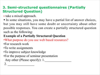 3. Semi-structured questionnaires (Partially
Structured Question)
§ take a mixed approach.
§ In some situations, you may have a partial list of answer choices,
but you may still have some doubt or uncertainty about other
possible responses. You can create a partially structured question
such as the following:
Example of a Partially Structured Question
•What purpose do you use web based resources?
•For research work
•To write assignments
•To improve subject knowledge
•For the purpose of seminar presentation
Any other (Please specify): 1.________________
2. ________________
 