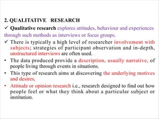 2. QUALITATIVE RESEARCH
ü Qualitative research explores attitudes, behaviour and experiences
through such methods as interviews or focus groups.
ü There is typically a high level of researcher involvement with
subjects; strategies of participant observation and in-depth,
unstructured interviews are often used.
• The data produced provide a description, usually narrative, of
people living through events in situations.
• This type of research aims at discovering the underlying motives
and desires,
• Attitude or opinion research i.e., research designed to find out how
people feel or what they think about a particular subject or
institution.
 