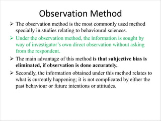 Observation Method
Ø The observation method is the most commonly used method
specially in studies relating to behavioural sciences.
Ø Under the observation method, the information is sought by
way of investigator’s own direct observation without asking
from the respondent.
Ø The main advantage of this method is that subjective bias is
eliminated, if observation is done accurately.
Ø Secondly, the information obtained under this method relates to
what is currently happening; it is not complicated by either the
past behaviour or future intentions or attitudes.
 