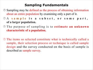 Sampling Fundamentals
¸ Sampling may be defined as the process of obtaining information
about an entire population by examining only a part of it.
¸ A s a m p l e i s a s u b s e t , o r s o m e p a r t ,
of a larger population.
¸ The purpose of sampling is to estimate an unknown
characteristic of a population.
¸ The items so selected constitute what is technically called a
sample, their selection process or technique is called sample
design and the survey conducted on the basis of sample is
described as sample survey.
 