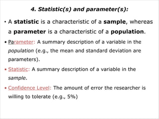 4. Statistic(s) and parameter(s):
• A statistic is a characteristic of a sample, whereas
a parameter is a characteristic of a population.
• Parameter: A summary description of a variable in the
population (e.g., the mean and standard deviation are
parameters).
• Statistic: A summary description of a variable in the
sample.
• Confidence Level: The amount of error the researcher is
willing to tolerate (e.g., 5%)
 