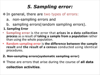 5. Sampling error:
v In general, there are two types of errors:
a. non-sampling errors and
b. sampling errors(random sampling errors).
1. Sampling Error
• Sampling error is the error that arises in a data collection
process as a result of taking a sample from a population rather
than using the whole population.
• Random sampling error is the difference between the sample
result and the result of a census conducted using identical
procedures.
2. Non-sampling errors(systematic sampling error)
v These are errors that arise during the course of all data
collection activities.
 