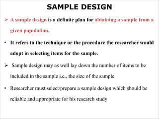 SAMPLE DESIGN
Ø A sample design is a definite plan for obtaining a sample from a
given population.
• It refers to the technique or the procedure the researcher would
adopt in selecting items for the sample.
Ø Sample design may as well lay down the number of items to be
included in the sample i.e., the size of the sample.
• Researcher must select/prepare a sample design which should be
reliable and appropriate for his research study
 