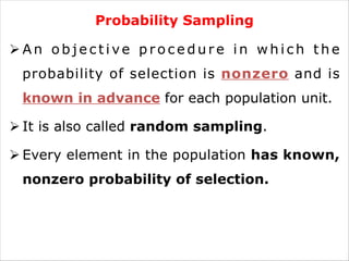 Probability Sampling
Ø A n o b j e c t i ve p r o c e d u r e i n w h i c h t h e
probability of selection is nonzero and is
known in advance for each population unit.
Ø It is also called random sampling.
Ø Every element in the population has known,
nonzero probability of selection.
 