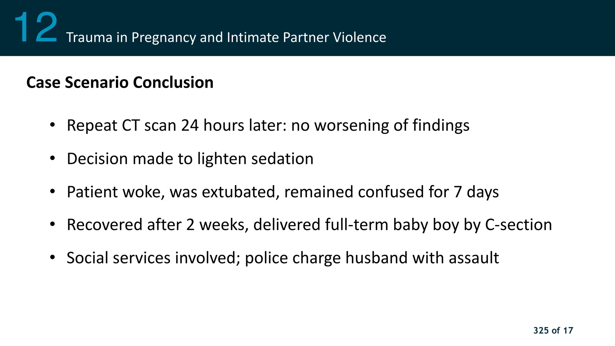 325 of 17
Shock
3
Case Scenario Conclusion
• Repeat CT scan 24 hours later: no worsening of findings
• Decision made to lighten sedation
• Patient woke, was extubated, remained confused for 7 days
• Recovered after 2 weeks, delivered full-term baby boy by C-section
• Social services involved; police charge husband with assault
12 Trauma in Pregnancy and Intimate Partner Violence
 