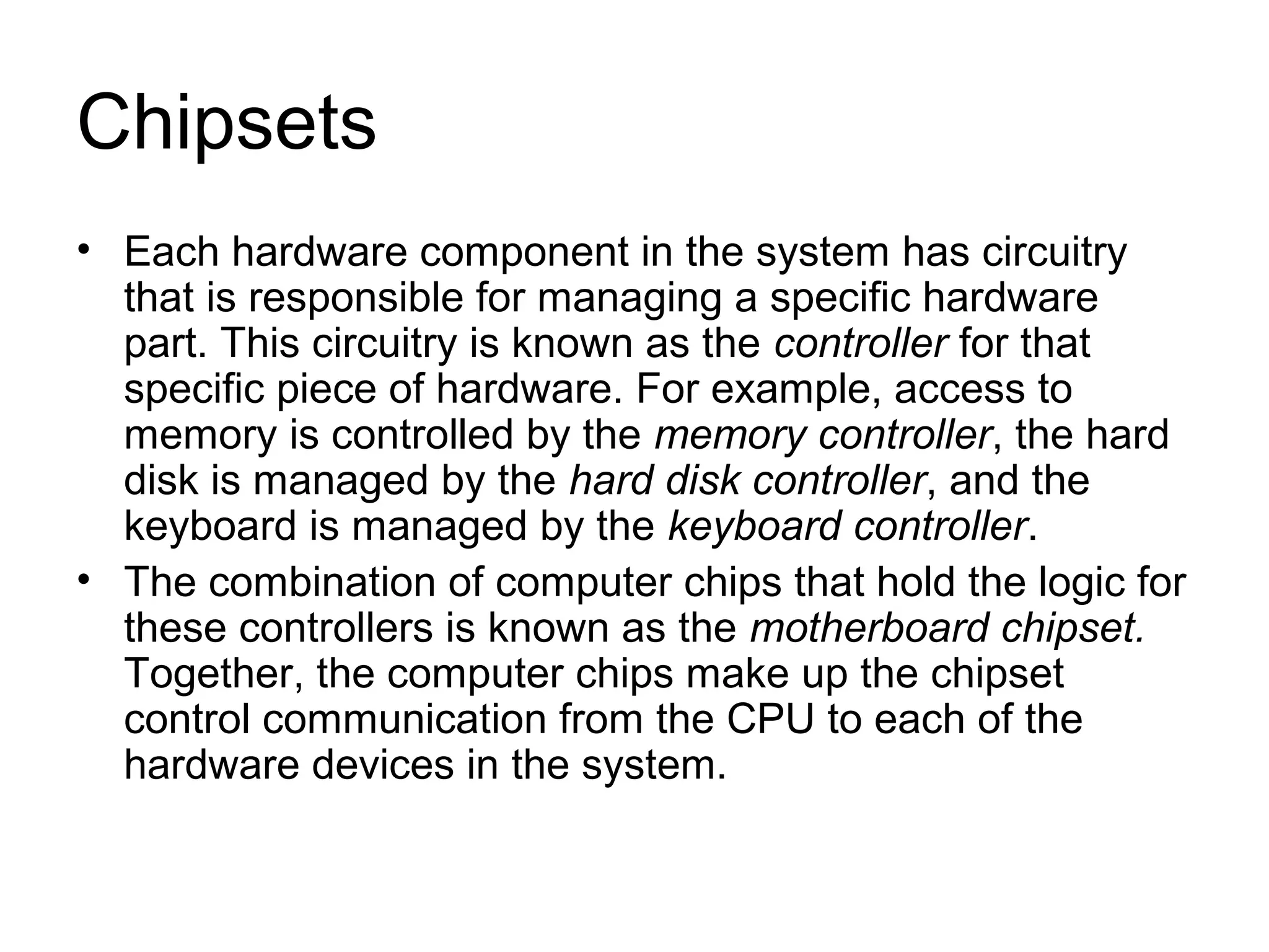 Chipsets
• Each hardware component in the system has circuitry
that is responsible for managing a specific hardware
part. This circuitry is known as the controller for that
specific piece of hardware. For example, access to
memory is controlled by the memory controller, the hard
disk is managed by the hard disk controller, and the
keyboard is managed by the keyboard controller.
• The combination of computer chips that hold the logic for
these controllers is known as the motherboard chipset.
Together, the computer chips make up the chipset
control communication from the CPU to each of the
hardware devices in the system.
 