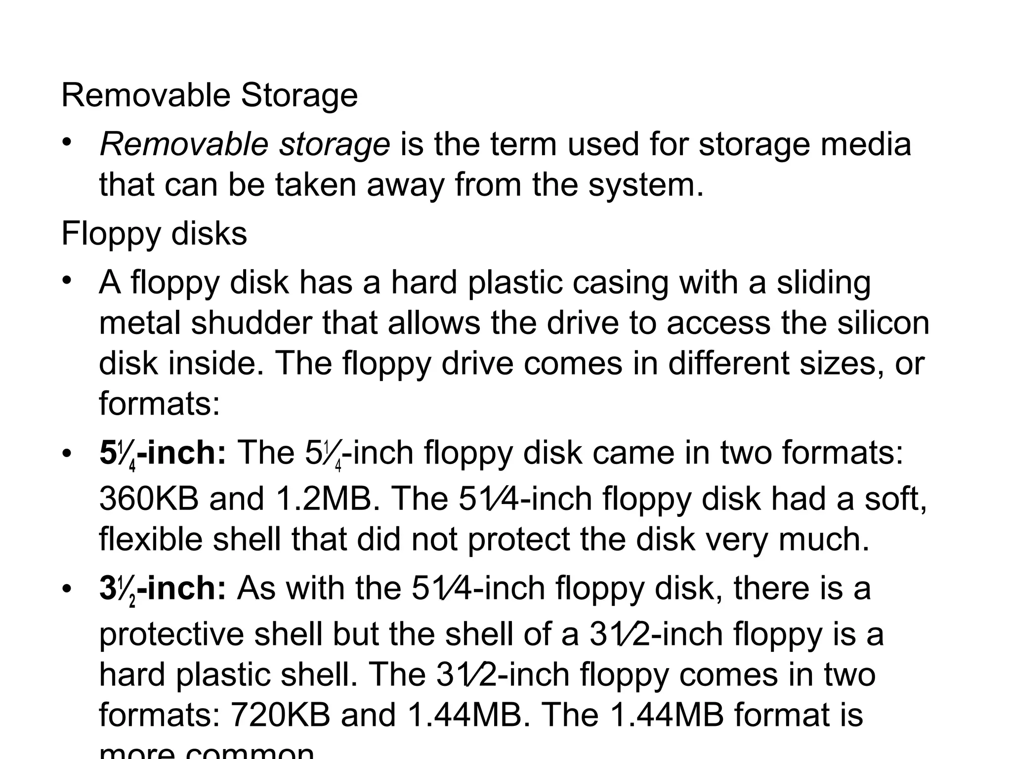 Removable Storage
• Removable storage is the term used for storage media
that can be taken away from the system.
Floppy disks
• A floppy disk has a hard plastic casing with a sliding
metal shudder that allows the drive to access the silicon
disk inside. The floppy drive comes in different sizes, or
formats:
• 51
⁄4-inch: The 51
⁄4-inch floppy disk came in two formats:
360KB and 1.2MB. The 51⁄4-inch floppy disk had a soft,
flexible shell that did not protect the disk very much.
• 31
⁄2-inch: As with the 51⁄4-inch floppy disk, there is a
protective shell but the shell of a 31⁄2-inch floppy is a
hard plastic shell. The 31⁄2-inch floppy comes in two
formats: 720KB and 1.44MB. The 1.44MB format is
 