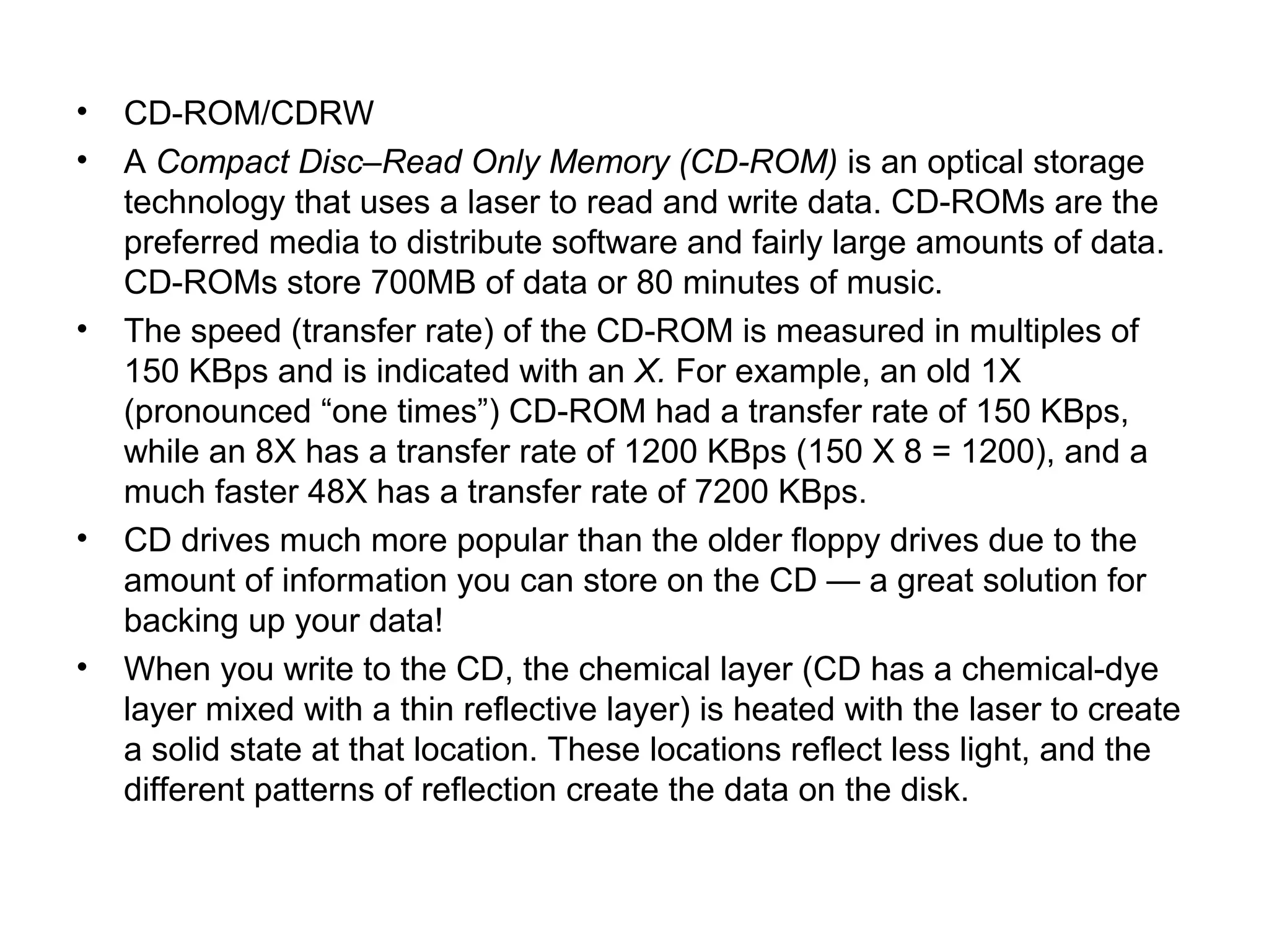 • CD-ROM/CDRW
• A Compact Disc–Read Only Memory (CD-ROM) is an optical storage
technology that uses a laser to read and write data. CD-ROMs are the
preferred media to distribute software and fairly large amounts of data.
CD-ROMs store 700MB of data or 80 minutes of music.
• The speed (transfer rate) of the CD-ROM is measured in multiples of
150 KBps and is indicated with an X. For example, an old 1X
(pronounced “one times”) CD-ROM had a transfer rate of 150 KBps,
while an 8X has a transfer rate of 1200 KBps (150 X 8 = 1200), and a
much faster 48X has a transfer rate of 7200 KBps.
• CD drives much more popular than the older floppy drives due to the
amount of information you can store on the CD — a great solution for
backing up your data!
• When you write to the CD, the chemical layer (CD has a chemical-dye
layer mixed with a thin reflective layer) is heated with the laser to create
a solid state at that location. These locations reflect less light, and the
different patterns of reflection create the data on the disk.
 