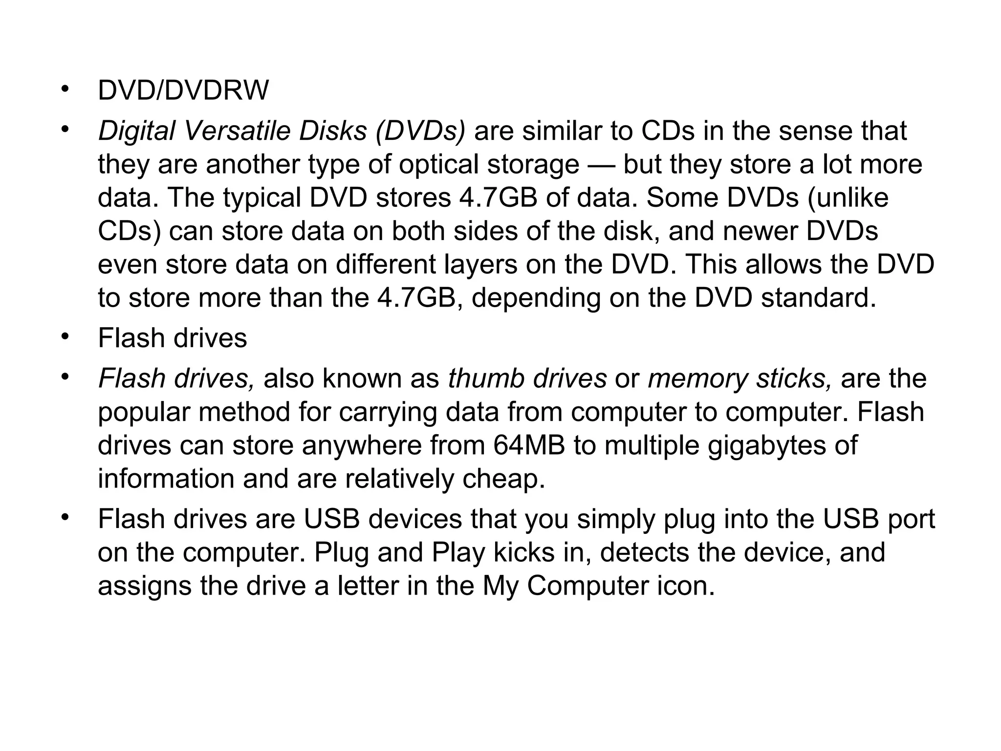 • DVD/DVDRW
• Digital Versatile Disks (DVDs) are similar to CDs in the sense that
they are another type of optical storage — but they store a lot more
data. The typical DVD stores 4.7GB of data. Some DVDs (unlike
CDs) can store data on both sides of the disk, and newer DVDs
even store data on different layers on the DVD. This allows the DVD
to store more than the 4.7GB, depending on the DVD standard.
• Flash drives
• Flash drives, also known as thumb drives or memory sticks, are the
popular method for carrying data from computer to computer. Flash
drives can store anywhere from 64MB to multiple gigabytes of
information and are relatively cheap.
• Flash drives are USB devices that you simply plug into the USB port
on the computer. Plug and Play kicks in, detects the device, and
assigns the drive a letter in the My Computer icon.
 