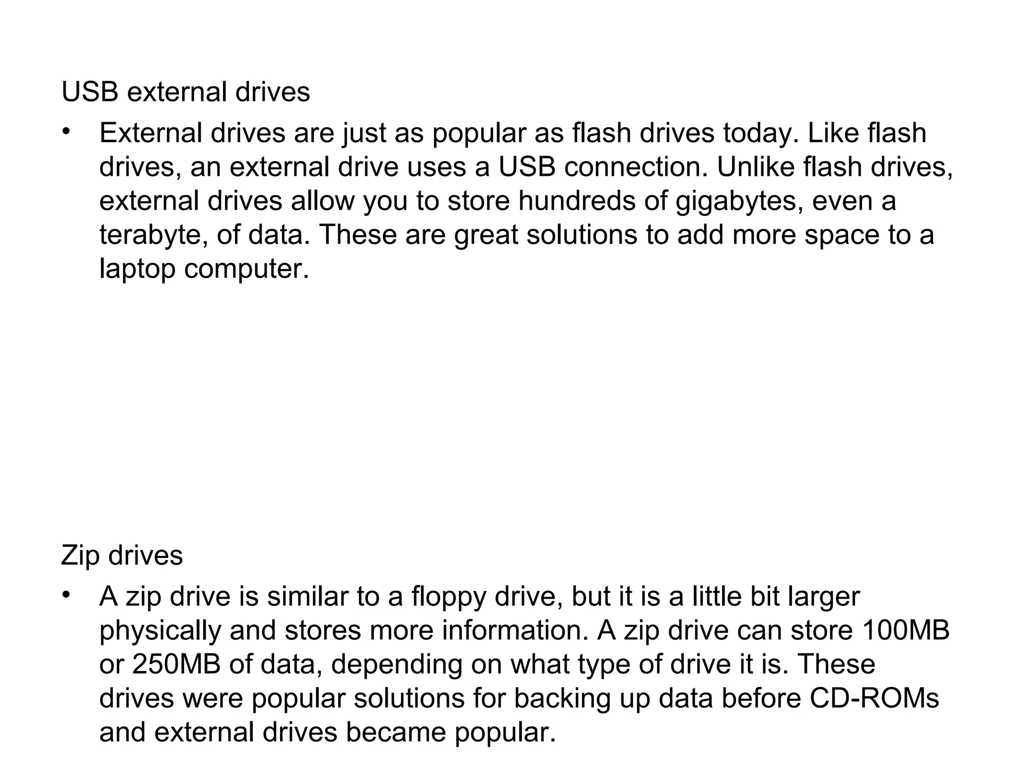 USB external drives
• External drives are just as popular as flash drives today. Like flash
drives, an external drive uses a USB connection. Unlike flash drives,
external drives allow you to store hundreds of gigabytes, even a
terabyte, of data. These are great solutions to add more space to a
laptop computer.
Zip drives
• A zip drive is similar to a floppy drive, but it is a little bit larger
physically and stores more information. A zip drive can store 100MB
or 250MB of data, depending on what type of drive it is. These
drives were popular solutions for backing up data before CD-ROMs
and external drives became popular.
 