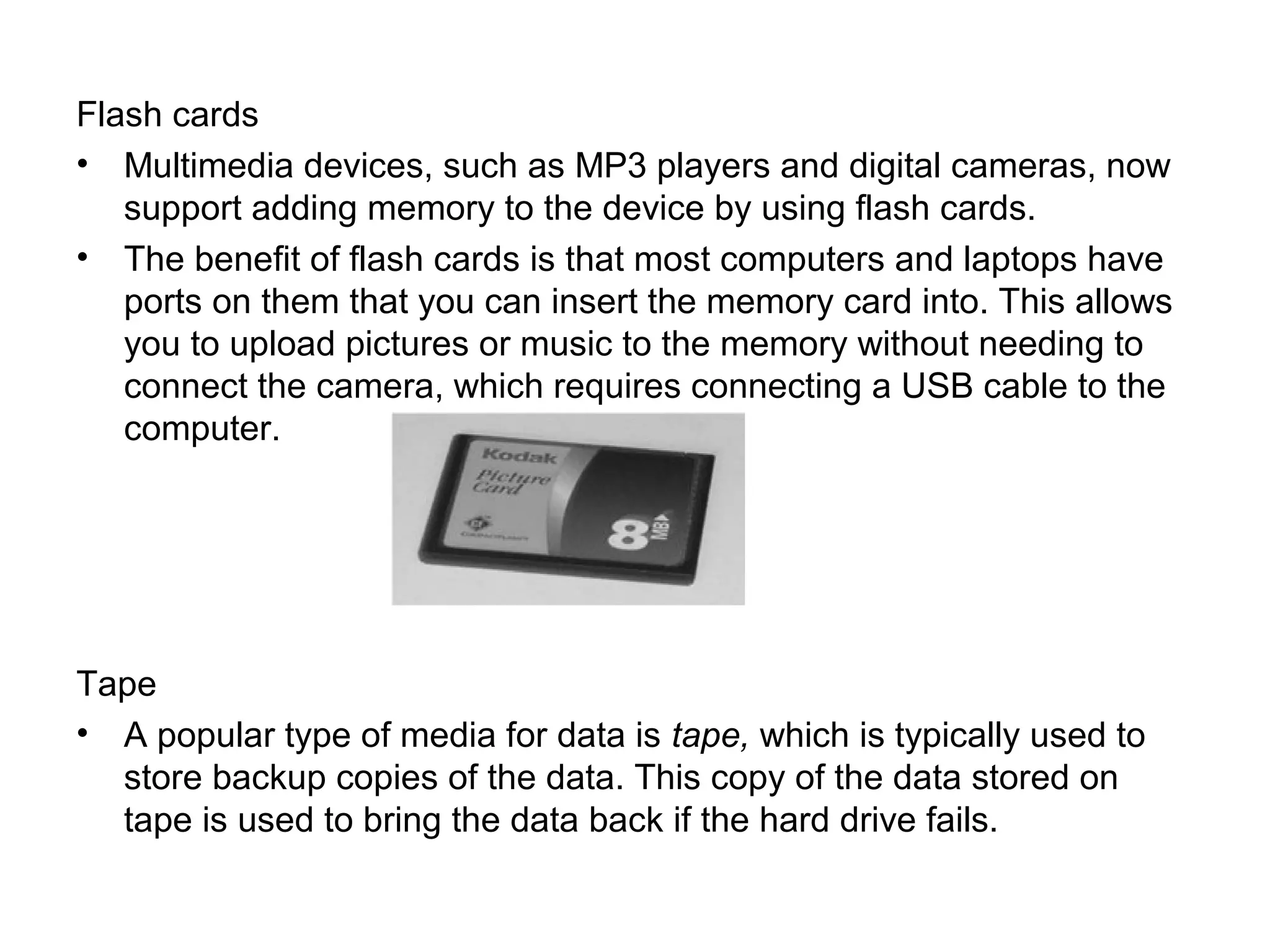 Flash cards
• Multimedia devices, such as MP3 players and digital cameras, now
support adding memory to the device by using flash cards.
• The benefit of flash cards is that most computers and laptops have
ports on them that you can insert the memory card into. This allows
you to upload pictures or music to the memory without needing to
connect the camera, which requires connecting a USB cable to the
computer.
Tape
• A popular type of media for data is tape, which is typically used to
store backup copies of the data. This copy of the data stored on
tape is used to bring the data back if the hard drive fails.
 