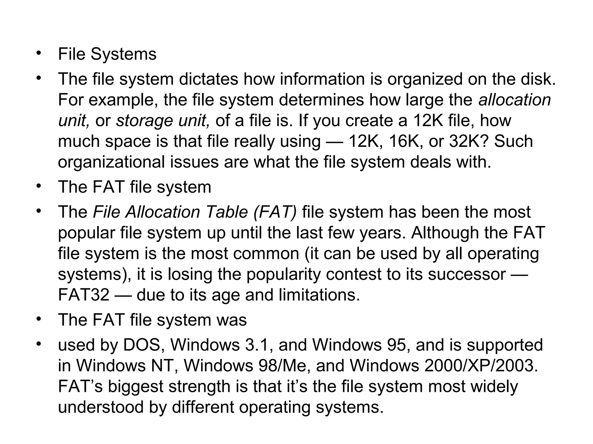 • File Systems
• The file system dictates how information is organized on the disk.
For example, the file system determines how large the allocation
unit, or storage unit, of a file is. If you create a 12K file, how
much space is that file really using — 12K, 16K, or 32K? Such
organizational issues are what the file system deals with.
• The FAT file system
• The File Allocation Table (FAT) file system has been the most
popular file system up until the last few years. Although the FAT
file system is the most common (it can be used by all operating
systems), it is losing the popularity contest to its successor —
FAT32 — due to its age and limitations.
• The FAT file system was
• used by DOS, Windows 3.1, and Windows 95, and is supported
in Windows NT, Windows 98/Me, and Windows 2000/XP/2003.
FAT’s biggest strength is that it’s the file system most widely
understood by different operating systems.
 