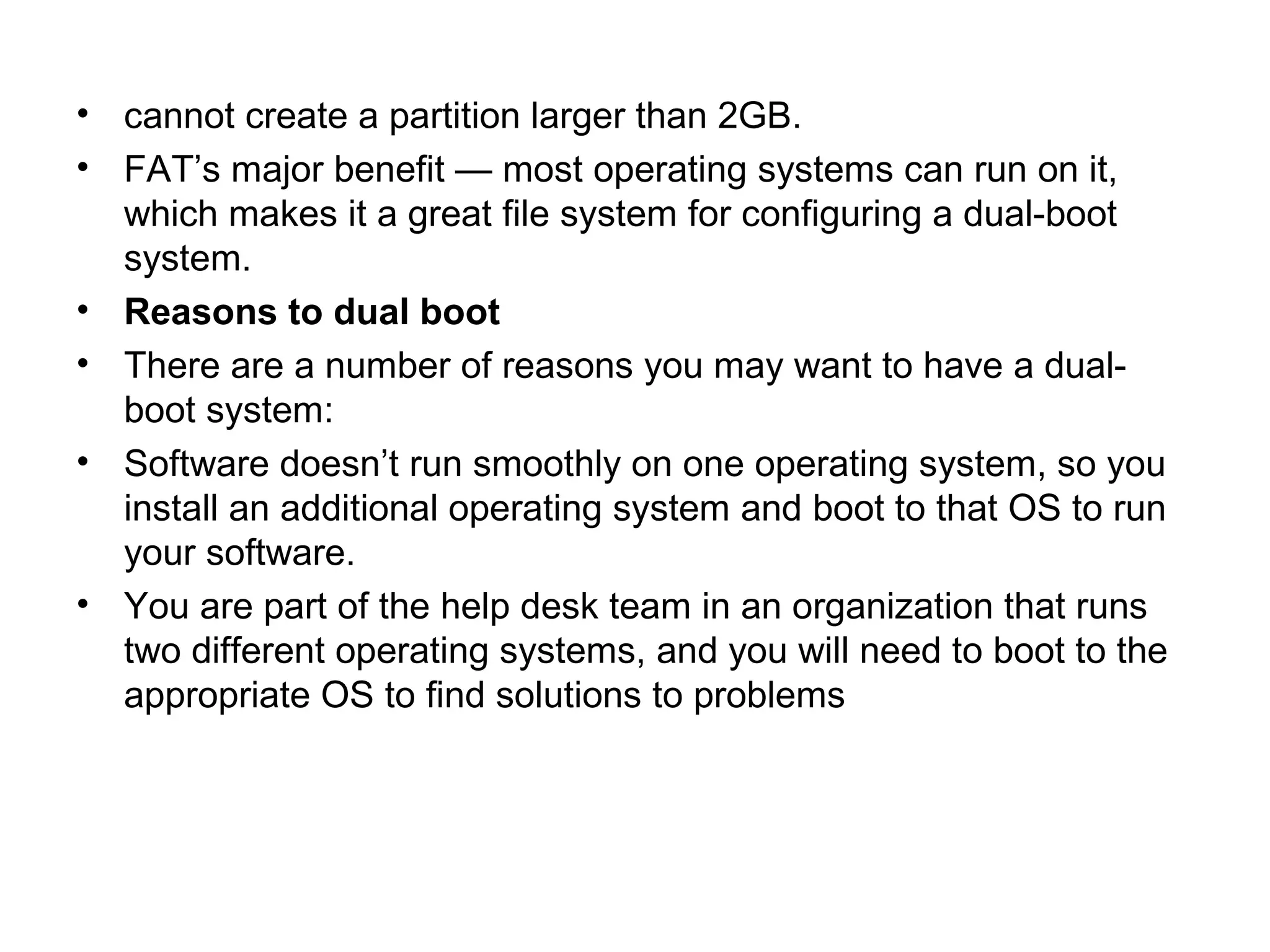 • cannot create a partition larger than 2GB.
• FAT’s major benefit — most operating systems can run on it,
which makes it a great file system for configuring a dual-boot
system.
• Reasons to dual boot
• There are a number of reasons you may want to have a dual-
boot system:
• Software doesn’t run smoothly on one operating system, so you
install an additional operating system and boot to that OS to run
your software.
• You are part of the help desk team in an organization that runs
two different operating systems, and you will need to boot to the
appropriate OS to find solutions to problems
 