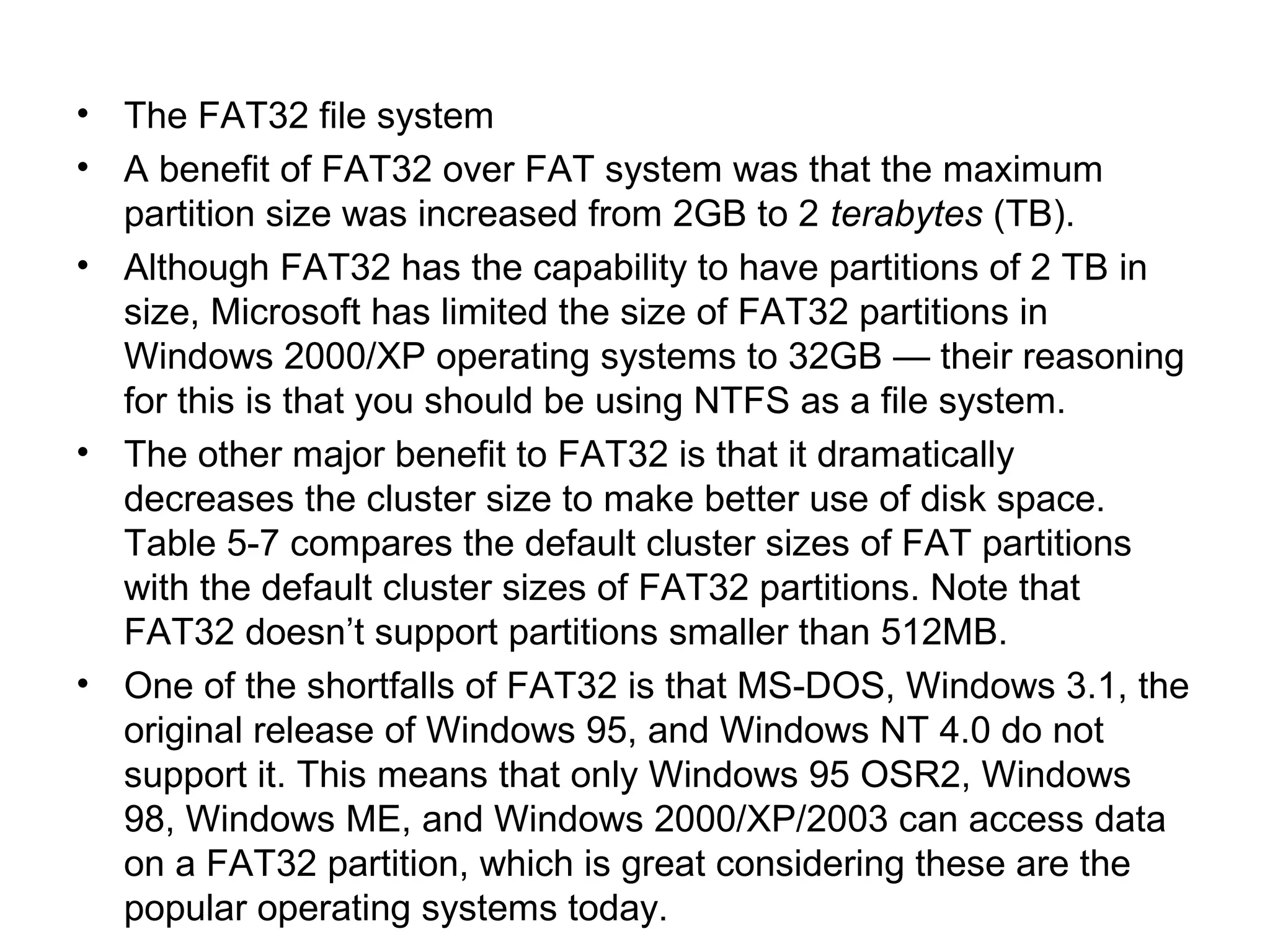 • The FAT32 file system
• A benefit of FAT32 over FAT system was that the maximum
partition size was increased from 2GB to 2 terabytes (TB).
• Although FAT32 has the capability to have partitions of 2 TB in
size, Microsoft has limited the size of FAT32 partitions in
Windows 2000/XP operating systems to 32GB — their reasoning
for this is that you should be using NTFS as a file system.
• The other major benefit to FAT32 is that it dramatically
decreases the cluster size to make better use of disk space.
Table 5-7 compares the default cluster sizes of FAT partitions
with the default cluster sizes of FAT32 partitions. Note that
FAT32 doesn’t support partitions smaller than 512MB.
• One of the shortfalls of FAT32 is that MS-DOS, Windows 3.1, the
original release of Windows 95, and Windows NT 4.0 do not
support it. This means that only Windows 95 OSR2, Windows
98, Windows ME, and Windows 2000/XP/2003 can access data
on a FAT32 partition, which is great considering these are the
popular operating systems today.
 