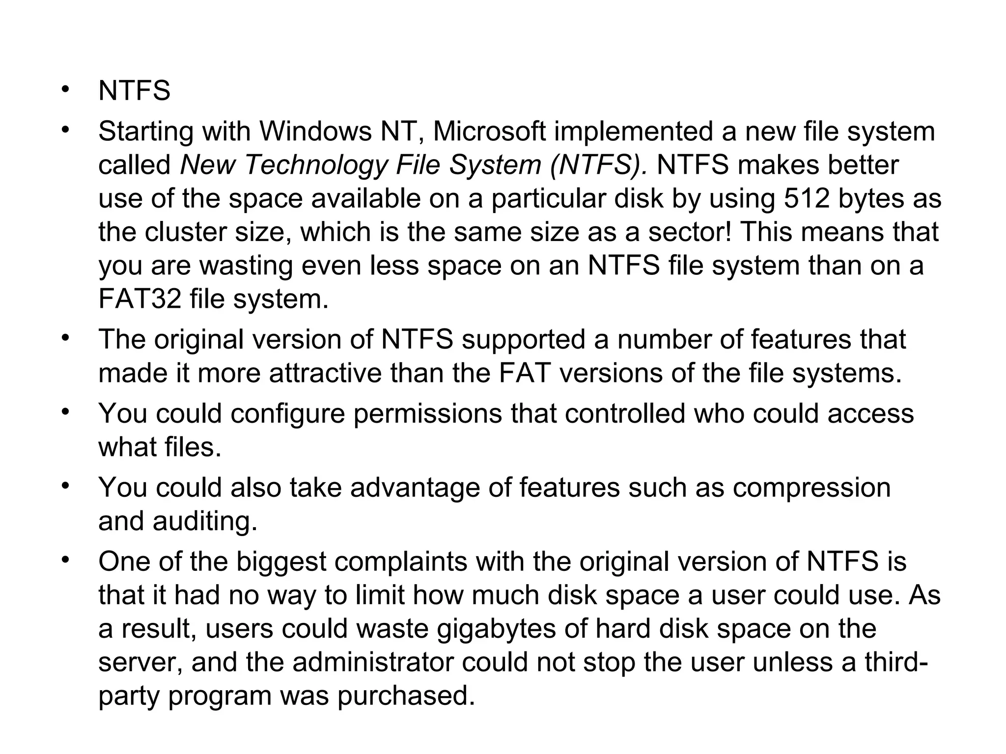 • NTFS
• Starting with Windows NT, Microsoft implemented a new file system
called New Technology File System (NTFS). NTFS makes better
use of the space available on a particular disk by using 512 bytes as
the cluster size, which is the same size as a sector! This means that
you are wasting even less space on an NTFS file system than on a
FAT32 file system.
• The original version of NTFS supported a number of features that
made it more attractive than the FAT versions of the file systems.
• You could configure permissions that controlled who could access
what files.
• You could also take advantage of features such as compression
and auditing.
• One of the biggest complaints with the original version of NTFS is
that it had no way to limit how much disk space a user could use. As
a result, users could waste gigabytes of hard disk space on the
server, and the administrator could not stop the user unless a third-
party program was purchased.
 