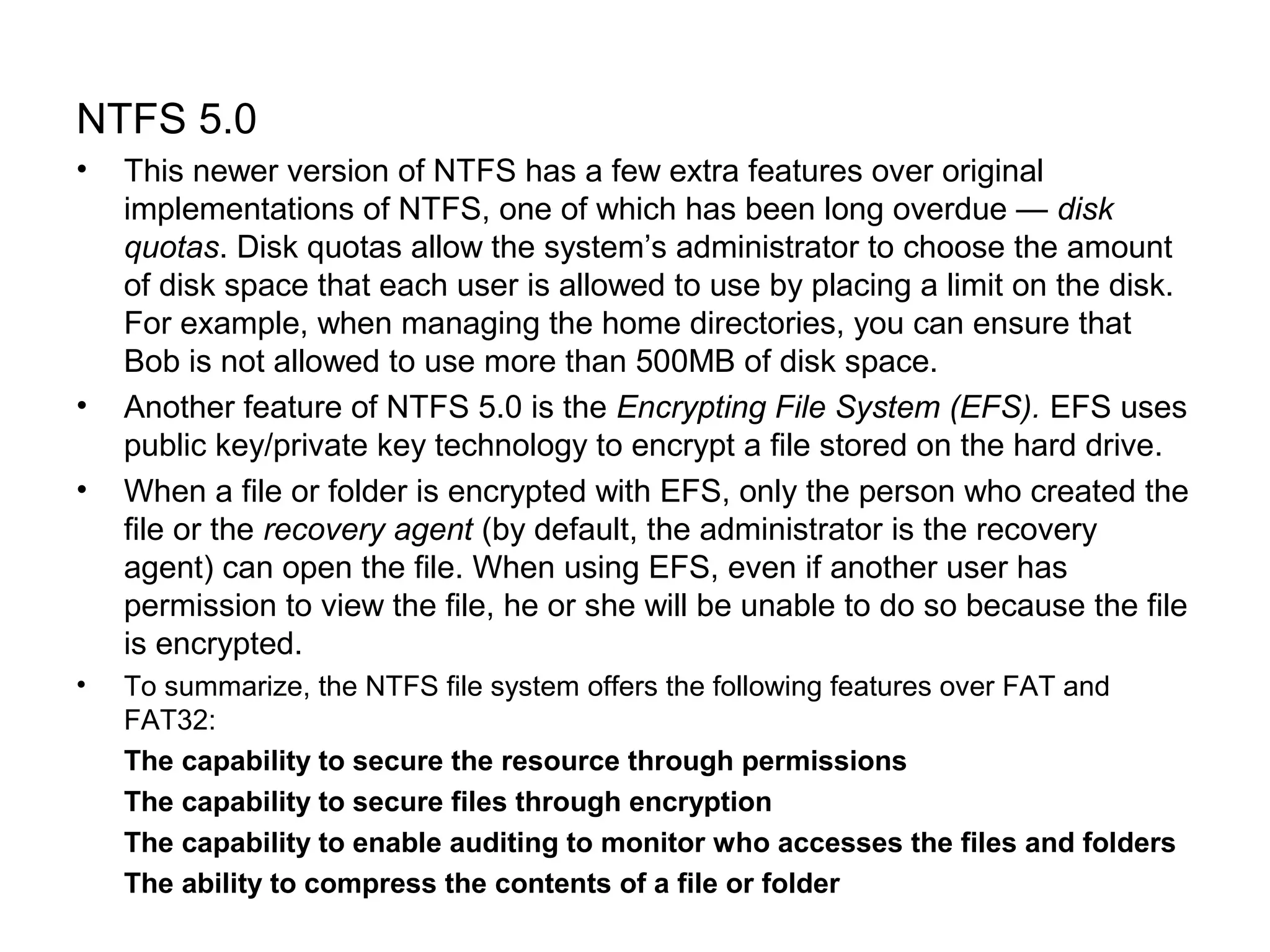 NTFS 5.0
• This newer version of NTFS has a few extra features over original
implementations of NTFS, one of which has been long overdue — disk
quotas. Disk quotas allow the system’s administrator to choose the amount
of disk space that each user is allowed to use by placing a limit on the disk.
For example, when managing the home directories, you can ensure that
Bob is not allowed to use more than 500MB of disk space.
• Another feature of NTFS 5.0 is the Encrypting File System (EFS). EFS uses
public key/private key technology to encrypt a file stored on the hard drive.
• When a file or folder is encrypted with EFS, only the person who created the
file or the recovery agent (by default, the administrator is the recovery
agent) can open the file. When using EFS, even if another user has
permission to view the file, he or she will be unable to do so because the file
is encrypted.
• To summarize, the NTFS file system offers the following features over FAT and
FAT32:
The capability to secure the resource through permissions
The capability to secure files through encryption
The capability to enable auditing to monitor who accesses the files and folders
The ability to compress the contents of a file or folder
 